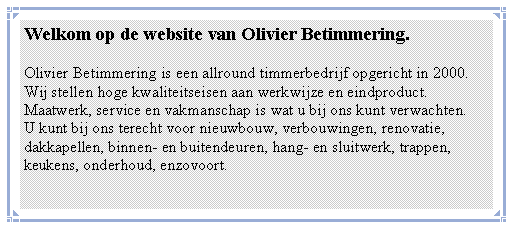 Tekstvak: Welkom op de website van Olivier Betimmering.Olivier Betimmering is een allround timmerbedrijf opgericht in 2000.Wij stellen hoge kwaliteitseisen aan werkwijze en eindproduct.Maatwerk, service en vakmanschap is wat u bij ons kunt verwachten.U kunt bij ons terecht voor nieuwbouw, verbouwingen, renovatie,dakkapellen, binnen- en buitendeuren, hang- en sluitwerk, trappen,  keukens, onderhoud, enzovoort. 